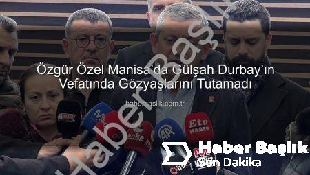 Özgür Özel Manisa’da Gülşah Durbay’ın Vefatında Gözyaşlarını Tutamadı