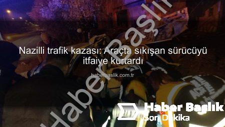 Nazilli trafik kazası: Araçta sıkışan sürücüyü itfaiye kurtardı