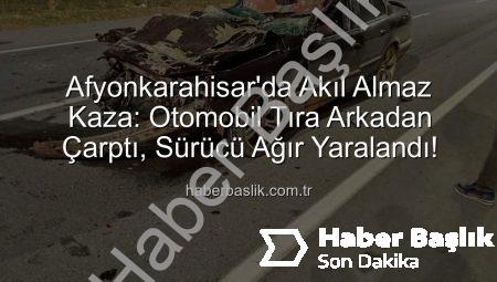 Afyonkarahisar’da Akıl Almaz Kaza: Otomobil Tıra Arkadan Çarptı, Sürücü Ağır Yaralandı!