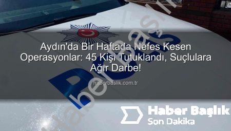 Aydın’da Bir Haftada Nefes Kesen Operasyonlar: 45 Kişi Tutuklandı, Suçlulara Ağır Darbe!