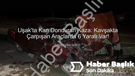 Uşak’ta Kan Donduran Kaza: Kavşakta Çarpışan Araçlarda 6 Yaralı Var!