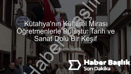 Kütahya’nın Kültürel Mirası Öğretmenlerle Buluştu: Tarih ve Sanat Dolu Bir Keşif