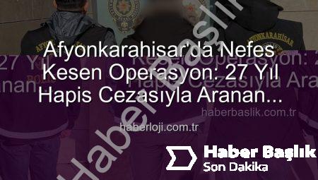 Afyonkarahisar’da Nefes Kesen Operasyon: 27 Yıl Hapis Cezasıyla Aranan Şahıs Yakalandı!