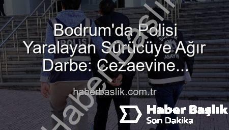 Bodrum’da Polisi Yaralayan Sürücüye Ağır Darbe: Cezaevine Gönderildi!
