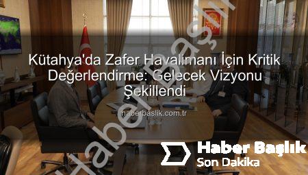 Kütahya’da Zafer Havalimanı İçin Kritik Değerlendirme: Gelecek Vizyonu Şekillendi