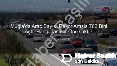 Muğla’da Araç Sayısı Rekor Artışla 762 Bini Aştı: Hangi Taşıtlar Öne Çıktı?