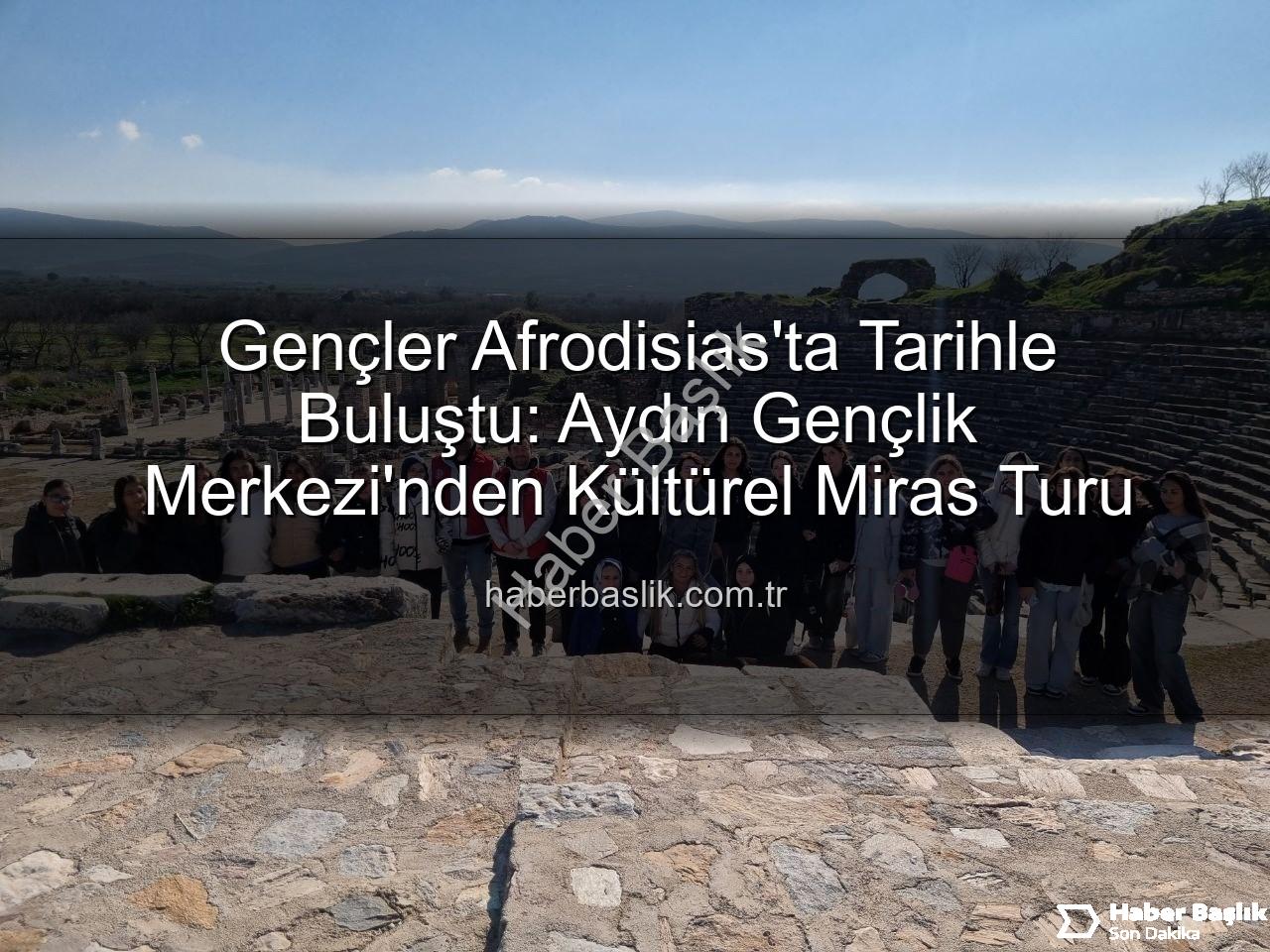 Afrodisias Antik Kenti - Gençler Afrodisias'ta Tarihle Buluştu: Aydın Gençlik Merkezi'nden Kültürel Miras Turu