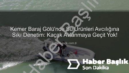 Kemer Baraj Gölü’nde Su Ürünleri Avcılığına Sıkı Denetim: Kaçak Avlanmaya Geçit Yok!
