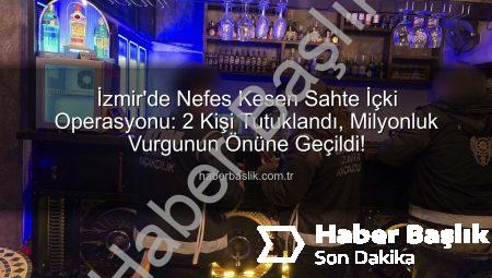 İzmir’de Nefes Kesen Sahte İçki Operasyonu: 2 Kişi Tutuklandı, Milyonluk Vurgunun Önüne Geçildi!