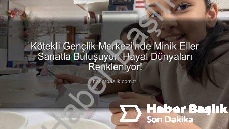 Kötekli Gençlik Merkezi’nde Minik Eller Sanatla Buluşuyor: Hayal Dünyaları Renkleniyor!