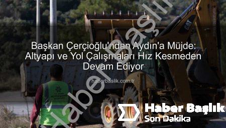Başkan Çerçioğlu’ndan Aydın’a Müjde: Altyapı ve Yol Çalışmaları Hız Kesmeden Devam Ediyor