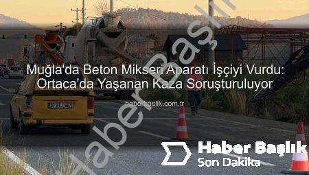 Muğla’da Beton Mikseri Aparatı İşçiyi Vurdu: Ortaca’da Yaşanan Kaza Soruşturuluyor