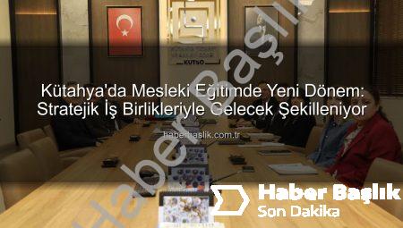 Kütahya’da Mesleki Eğitimde Yeni Dönem: Stratejik İş Birlikleriyle Gelecek Şekilleniyor