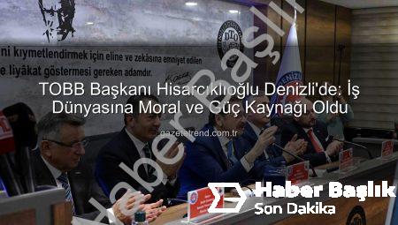 Denizli İş Dünyası TOBB Başkanı Hisarcıklıoğlu’nu Ağırladı: Erdoğan’dan Moral ve Güç Kaynağı Vurgusu